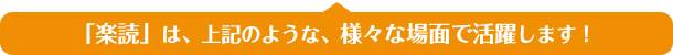 「楽読」は、上記のような、様々な場面で活躍します！