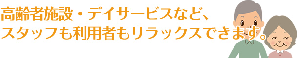 高齢者施設・デイサービスなど、スタッフも利用者もリラックスできます。